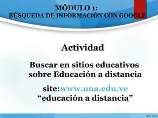 MÓDULO 1:
BÚSQUEDA DE INFORMACIÓN CON GOOGLE
Buscar en sitios educativos
sobre Educación a distancia
site:www.una.edu.ve
“educación a distancia”
Actividad
 