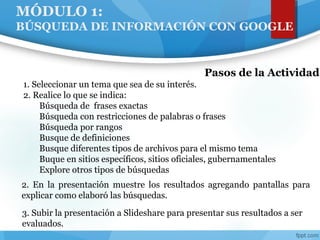 MÓDULO 1:
BÚSQUEDA DE INFORMACIÓN CON GOOGLE
2. En la presentación muestre los resultados agregando pantallas para
explicar como elaboró las búsquedas.
Pasos de la Actividad
1. Seleccionar un tema que sea de su interés.
2. Realice lo que se indica:
Búsqueda de frases exactas
Búsqueda con restricciones de palabras o frases
Búsqueda por rangos
Busque de definiciones
Busque diferentes tipos de archivos para el mismo tema
Buque en sitios específicos, sitios oficiales, gubernamentales
Explore otros tipos de búsquedas
3. Subir la presentación a Slideshare para presentar sus resultados a ser
evaluados.
 