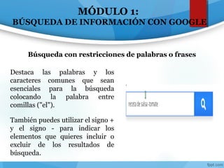 MÓDULO 1:
BÚSQUEDA DE INFORMACIÓN CON GOOGLE
Destaca las palabras y los
caracteres comunes que sean
esenciales para la búsqueda
colocando la palabra entre
comillas ("el").
También puedes utilizar el signo +
y el signo - para indicar los
elementos que quieres incluir o
excluir de los resultados de
búsqueda.
Búsqueda con restricciones de palabras o frases
 