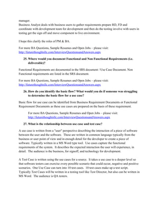 20. Mention the difference between business process improvement and business process
reengineering?
Business process improvement implies changing a step sub step or any part of the process i.e.
process is not completely changed In BPR we actually study the business and find out what is the
best way I can carry out the process and change the whole way the process runs(business process
redesign)
For more BA Questions, Sample Resumes and Open Jobs – please visit:
http://www.allarticlesworld.com/category/certifications/babok-business-analyst-body-ofknowledge/
21. What is UML?
The Unified Modeling Language (UML) is a standard language for specifying, visualizing,
constructing, and documenting the artifacts of software systems, as well as for business modeling
and other non-software systems. The UML represents a collection of best engineering practices
that have proven successful in the modeling of large and complex systems
For more BA Questions, Sample Resumes and Open Jobs – please visit:
http://www.allarticlesworld.com/category/certifications/babok-business-analyst-body-ofknowledge/
22. How is business plan evaluated?
A business plan is evaluated by checking the contents of the plan such as if the plan have based
on the resource planning and envisioning phase of the project.
For more BA Questions, Sample Resumes and Open Jobs – please visit:
http://www.allarticlesworld.com/category/certifications/babok-business-analyst-body-ofknowledge/

To download Full Version of all the questions with all answers – Click
http://www.scribd.com/doc/39410526/Business-Analyst-InterviewQuestions-with-Answers

23. What are the problems Business Analyst could face during gathering Business
requirements
The availability of the people (e.g. managers, supervisors and the end users) the BA wants to talk
with for gathering business requirements. These people have regular daily works to do and their
time to spend in the gathering sometimes hard to schedule and for this reason gathering business
requirements is delay.

 
