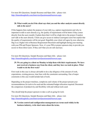 For more BA Questions, Sample Resumes and Open Jobs – please visit:
http://www.allarticlesworld.com/category/certifications/babok-business-analyst-body-ofknowledge/
24. What can a Business Analyst do differently than project or program manager
(Design Architect) with respect to successfully getting the project implementation
done?
Business Analyst role is not entirely different than Project manager role but Project Manager is
bigger role than business Analyst.
Project manager is responsible for all the deliverables like
- schedules/ timelines
- resources management
- risk management
- Daily/weekly status report to project stack holders etc.
where as business analyst sometimes report to project manager or may report to business
manager.
Business Analyst deals with business users to gather requirements prepare RD, FD and
coordinate with development team for development and then do the testing involve with users in
testing get the sign off and move component to live environment.
I hope this clarify the roles of PM & BA.
For more BA Questions, Sample Resumes and Open Jobs – please visit:
http://www.allarticlesworld.com/category/certifications/babok-business-analyst-body-ofknowledge/
25. Where would you document Functional and Non Functional Requirements (i.e.
deliverable)?
Functional Requirements are documented in the SRS document / Use Case Document. Non
Functional requirements are listed in the SRS document.
For more BA Questions, Sample Resumes and Open Jobs – please visit:
http://www.allarticlesworld.com/category/certifications/babok-business-analyst-body-ofknowledge/

To download Full Version of all the questions with all answers – Click
http://www.scribd.com/doc/39410526/Business-Analyst-InterviewQuestions-with-Answers

 