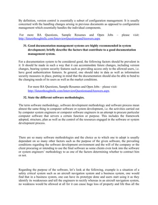 26. How do you identify the basic flow? What would you do if someone was struggling
to determine the basic flow for a use case?
Basic flow for use case can be identified from Business Requirement Documents or Functional
Requirement Documents as these use cases are prepared on the basis of these requirement.
For more BA Questions, Sample Resumes and Open Jobs – please visit:
http://www.allarticlesworld.com/category/certifications/babok-business-analyst-bodyof-knowledge/
27. What is the relationship between use case and test case?
A use case is written from a "user" perspective describing the interaction of a piece of software
between the user and the software. These are written in common language typically from the
business or user point of view and in enough detail for the developer to create a piece of
software. Typically written in a MS Word type tool. Use cases capture the functional
requirements of the system. It describes the expected interaction the user will experience, in
detail. The audience is the business, for signoff, and technology for development.
A Test Case is written using the use cases for a source. It takes a use case to a deeper level so
that software testers can exercise every possible scenario that could occur, negative and positive
scenarios. One Use Case can turn into 10 test cases. 10 test cases make up a test script.
Typically Test Cases will be written in a testing tool like Test Director, but also can be written in
MS Word. The audience is QA testers.
For more BA Questions, Sample Resumes and Open Jobs – please visit:
http://www.allarticlesworld.com/category/certifications/babok-business-analyst-body-ofknowledge/
28. What would you do if the client says that you and the other analysts cannot directly
talk to the users?
If this happens then explain the purpose of your talk (e.g. capture requirements) and why it’s
important to talk to users directly (e.g. the quality of requirements will be better if they come
directly from the users’ mouth). Explain them that it will be a high risk to the project if analyst
can't talk to the users directly. Client can give access to indirect (surrogate) users but explain that
the quality of requirements will be not good. Hopefully your client will agree by now otherwise
flag it as a higher risk in Business Requirement Document and highlight during your meeting
with your PM and Project Sponsors. Now, it’s your PM or project sponsor’s duty to provide you
access to those direct users. If they can't than you are safe anyways.

 