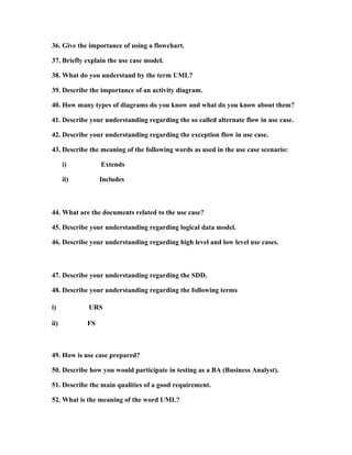 process which can be tailored by the development team or organization selectively in order to
end up with their respective results depending on the needs prevailing either on the client’s side,
the industry standards or even the development constraints which involve time, scope as well as
the budget, Intuitively, this process has characteristics overlapping with other development
processes and methodology as will be seen when considering the other methodologies below.

The iterative process: The basic idea behind this method is to develop a system through
repeated cycles (lterative) and in smaller portions at a time (incremental), allowing software
developers to take advantage of what was learned during development of earlier parts or versions
of the system. Learning comes from both the development and use of the system, where possible
key steps in the process start with a simple implementation of a subset of the software
requirements and iteratively enhance the evolving versions until the full system is implemented.
At each iteration, design modifications are made and new functional capabilities are added.
The waterfall model:

The Agile:

The XP (Extreme programming):

To download Full Version of all the questions
– Click
http://www.scribd.com/doc/39410526/BusinessAnalyst-Interview-Questions-with-Answers

33. Describe the abbreviation OOAD as used in Object
Oriented Programming.

34. Describe the meaning of the term data mapping.
35. Describe the term black box testing.
36. Give the importance of using a flowchart.

37. Briefly explain the use case model.

 