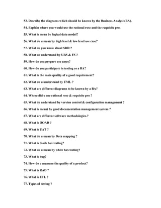 38. What do you understand by the term UML?

39. Describe the importance of an activity diagram.

40. How many types of diagrams do you know and what do you know about them?

41. Describe your understanding regarding the so called alternate flow in use case.
42. Describe your understanding regarding the exception flow in use case.
43. Describe the meaning of the following words as used in the use case scenario:
•

Extends

•

Includes

44. What are the documents related to the use case?
45. Describe your understanding regarding logical data model.

46. Describe your understanding regarding high level and low level use cases.
47. Describe your understanding regarding the SDD.
48. Describe your understanding regarding the following terms
•

URS

•

FS

49. How is use case prepared?
50. Describe how you would participate in testing as a BA (Business Analyst).
51. Describe the main qualities of a good requirement.
52. What is the meaning of the word UML?
53. Describe the diagrams which should be known by the Business Analyst (BA).
54. Explain where you would use the rational rose and the requisite pro.
55. What is mean by logical data model?

 