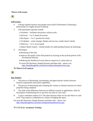 56. What do u mean by high level & low level use case?
57. What do you know about SDD ?
58. What do understand by URS & FS ?
59. How do you prepare use cases?
60. How do you participate in testing as a BA?
61. What is the main quality of a good requirement?
62. What do u understand by UML ?
63. What are different diagrams to be known by a BA?
64. Where did u use rational rose & requisite pro ?
65. What do understand by version control & configuration management ?
66. What is meant by good documentation management system ?
67. What are different software methodologies.?
68. What is OOAD ?
69. What is UAT ?
70. What do u mean by Data mapping ?
71. What is black box testing?
72. What do u mean by white box testing?
73. What is bug?
74. How do u measure the quality of a product?
75. What is RAD ?
76. What is ETL ?
77. Types of testing?
78. Roles of a Business Analyst
79. What is Business Analysis?
Business Analysis, in summary, is the art of managing the requirements and the business
needs and synchronizing them in line with the strategic objectives of the organization. In
order to implement this management methodology, one needs to understand that Business

 