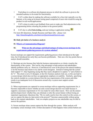 Analysis forms the base of the successful implementation of any business process or software
management event in an organization.

To download Full Version of all the questions – Click
http://www.scribd.com/doc/39410526/Business-Analyst-InterviewQuestions-with-Answers

80. What is a Sequence Diagram
81. What is a Class Diagram
82. What is RUP (rational unified process)?
83. What is UML?
84. What is Class diagram
85. Business Analyst Roles and responsibilities

86. What is RUP (Rational Unified Modelling) ? with examples
What is JAD session
JAD session:
1
2

It brings together business area people (users) and IT (Information Technology)
professionals in a highly focused workshop.
JAD participants typically include:
o Facilitator – facilitates discussions, enforces rules
o End users – 3 to 5, attend all sessions
o Developers – 2 or 3, question for clarity
o Tie Breaker – senior manager. Breaks end user ties, usually doesn’t attend
o Observers – 2 or 3, do not speak
o Subject Matter Experts – limited number for understanding business & technology

3

Advantages:
o Shortening of the time.

 