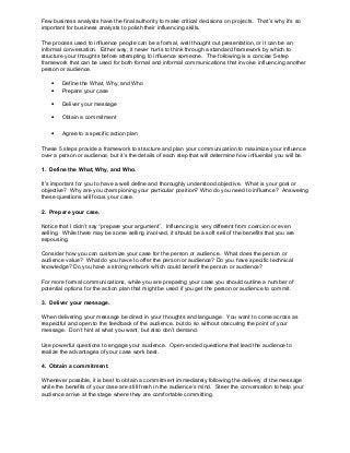 Few business analysts have the final authority to make critical decisions on projects. That’s why it’s so
important for business analysts to polish their influencing skills.
The process used to influence people can be a formal, well thought out presentation, or it can be an
informal conversation. Either way, it never hurts to think through a standard framework by which to
structure your thoughts before attempting to influence someone. The following is a concise 5-step
framework that can be used for both formal and informal communications that involve influencing another
person or audience.
•
•

Define the What, Why, and Who
Prepare your case

•

Deliver your message

•

Obtain a commitment

•

Agree to a specific action plan

These 5 steps provide a framework to structure and plan your communication to maximize your influence
over a person or audience, but it’s the details of each step that will determine how influential you will be.
1. Define the What, Why, and Who.
It’s important for you to have a well define and thoroughly understood objective. What is your goal or
objective? Why are you championing your particular position? Who do you need to influence? Answering
these questions will focus your case.
2. Prepare your case.
Notice that I didn’t say “prepare your argument”. Influencing is very different from coercion or even
selling. While there may be some selling involved, it should be a soft sell of the benefits that you are
espousing.
Consider how you can customize your case for the person or audience. What does the person or
audience value? What do you have to offer the person or audience? Do you have specific technical
knowledge? Do you have a strong network which could benefit the person or audience?
For more formal communications, while you are preparing your case you should outline a number of
potential options for the action plan that might be used if you get the person or audience to commit.
3. Deliver your message.
When delivering your message be direct in your thoughts and language. You want to come across as
respectful and open to the feedback of the audience, but do so without obscuring the point of your
message. Don’t hint at what you want, but also don’t demand.
Use powerful questions to engage your audience. Open-ended questions that lead the audience to
realize the advantages of your case work best.
4. Obtain a commitment.
Whenever possible, it is best to obtain a commitment immediately following the delivery of the message
while the benefits of your case are still fresh in the audience’s mind. Steer the conversation to help your
audience arrive at the stage where they are comfortable committing.

 