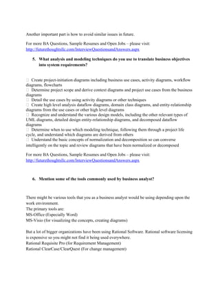 Following is the instance of Business Requirement, Functional Requirement and Non-Functional
Requirement.
Business Requirement
Sales order is made against
customers purchase order.
Sales order is given for
approval to upper authority

Functional requirement

Non-Functional Requirement

Sales order shall be made with
reference from Purchase order
and it should be approved
from upper authority.

Sales order should be in proper
format (Specify format) and six
copies of sales order should be
printed from printer in 1 minute.

For more BA Questions, Sample Resumes and Open Jobs – please visit:
http://www.allarticlesworld.com/category/certifications/babok-business-analyst-body-ofknowledge/
4. How do you resolve issues?
I would rather focus on issues and the facts related. Origin of issue, severity of the issue,
implications and possible solutions to solve the issue. Try not to focus on the person who
brought up the issue.
Another important part is how to avoid similar issues in future.
For more BA Questions, Sample Resumes and Open Jobs – please visit:
http://www.allarticlesworld.com/category/certifications/babok-business-analyst-body-ofknowledge/
5. What analysis and modeling techniques do you use to translate business objectives
into system requirements?
 Create project-initiation diagrams including business use cases, activity diagrams, workflow
diagrams, flowcharts
 Determine project scope and derive context diagrams and project use cases from the business
diagrams
 Detail the use cases by using activity diagrams or other techniques
 Create high level analysis dataflow diagrams, domain class diagrams, and entity-relationship
diagrams from the use cases or other high level diagrams
 Recognize and understand the various design models, including the other relevant types of
UML diagrams, detailed design entity-relationship diagrams, and decomposed dataflow
diagrams
 Determine when to use which modeling technique, following them through a project life
cycle, and understand which diagrams are derived from others
 Understand the basic concepts of normalization and decomposition so can converse
intelligently on the topic and review diagrams that have been normalized or decomposed

 