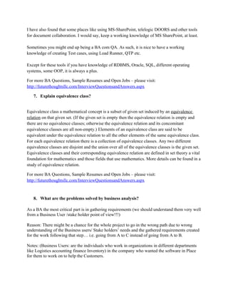 For more BA Questions, Sample Resumes and Open Jobs – please visit:
http://www.allarticlesworld.com/category/certifications/babok-business-analyst-body-ofknowledge/

6. Mention some of the tools commonly used by business analyst?

There might be various tools that you as a business analyst would be using depending upon the
work environment.
The primary tools are:
MS-Office (Especially Word)
MS-Visio (for visualizing the concepts, creating diagrams)
But a lot of bigger organizations have been using Rational Software. Rational software licensing
is expensive so you might not find it being used everywhere.
Rational Requisite Pro (for Requirement Management)
Rational ClearCase/ClearQuest (For change management)
I have also found that some places like using MS-SharePoint, telelogic DOORS and other tools
for document collaboration. I would say, keep a working knowledge of MS SharePoint, at least.
Sometimes you might end up being a BA com QA. As such, it is nice to have a working
knowledge of creating Test cases, using Load Runner, QTP etc.
Except for these tools if you have knowledge of RDBMS, Oracle, SQL, different operating
systems, some OOP, it is always a plus.
For more BA Questions, Sample Resumes and Open Jobs – please visit:
http://www.allarticlesworld.com/category/certifications/babok-business-analyst-body-ofknowledge/

To download Full Version of all the questions with all answers – Click
http://www.scribd.com/doc/39410526/Business-Analyst-InterviewQuestions-with-Answers

7. Explain equivalence class?

 