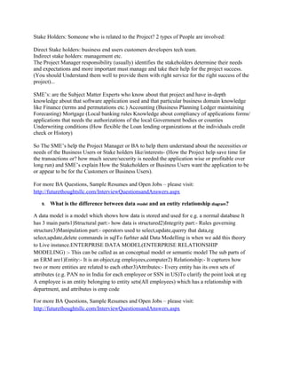 Equivalence class a mathematical concept is a subset of given set induced by an equivalence
relation on that given set. (If the given set is empty then the equivalence relation is empty and
there are no equivalence classes; otherwise the equivalence relation and its concomitant
equivalence classes are all non-empty.) Elements of an equivalence class are said to be
equivalent under the equivalence relation to all the other elements of the same equivalence class.
For each equivalence relation there is a collection of equivalence classes. Any two different
equivalence classes are disjoint and the union over all of the equivalence classes is the given set.
Equivalence classes and their corresponding equivalence relation are defined in set theory a vital
foundation for mathematics and those fields that use mathematics. More details can be found in a
study of equivalence relation.
For more BA Questions, Sample Resumes and Open Jobs – please visit:
http://www.allarticlesworld.com/category/certifications/babok-business-analyst-body-ofknowledge/

8. What are the problems solved by business analysis?
As a BA the most critical part is in gathering requirements (we should understand them very well
from a Business User /stake holder point of view!!!)
Reason: There might be a chance for the whole project to go in the wrong path due to wrong
understanding of the Business users/ Stake holders’ needs and the gathered requirements created
for the work following that step… i.e. going from A to C instead of going from A to B.
Notes: (Business Users: are the individuals who work in organizations in different departments
like Logistics accounting finance Inventory) in the company who wanted the software in Place
for them to work on to help the Customers.
Stake Holders: Someone who is related to the Project? 2 types of People are involved:
Direct Stake holders: business end users customers developers tech team.
Indirect stake holders: management etc.
The Project Manager responsibility (usually) identifies the stakeholders determine their needs
and expectations and more important must manage and take their help for the project success.
(You should Understand them well to provide them with right service for the right success of the
project)...
SME’s: are the Subject Matter Experts who know about that project and have in-depth
knowledge about that software application used and that particular business domain knowledge
like Finance (terms and permutations etc.) Accounting (Business Planning Ledger maintaining
Forecasting) Mortgage (Local banking rules Knowledge about compliancy of applications forms/
applications that needs the authorizations of the local Government bodies or counties
Underwriting conditions (How flexible the Loan lending organizations at the individuals credit
check or History)

 