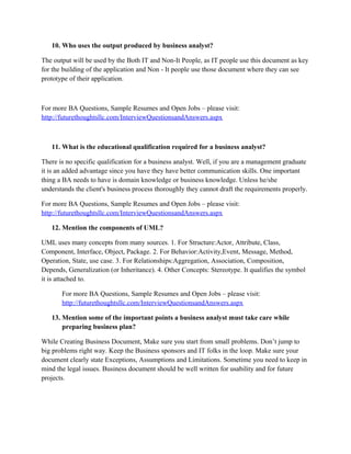 So The SME’s help the Project Manager or BA to help them understand about the necessities or
needs of the Business Users or Stake holders like/interests- (How the Project help save time for
the transactions or? how much secure/security is needed the application wise or profitable over
long run) and SME’s explain How the Stakeholders or Business Users want the application to be
or appear to be for the Customers or Business Users).
For more BA Questions, Sample Resumes and Open Jobs – please visit:
http://www.allarticlesworld.com/category/certifications/babok-business-analyst-body-ofknowledge/

To download Full Version of all the questions with all answers – Click
http://www.scribd.com/doc/39410526/Business-Analyst-InterviewQuestions-with-Answers

9.

What is the difference between data model and an entity relationship diagram?

A data model is a model which shows how data is stored and used for e.g. a normal database It
has 3 main parts 1)Structural part:- how data is structured 2)Integrity part:- Rules governing
structure3)Manipulation part:- operators used to select, update, query that data, e.g. select,
update, delete commands in SQL. To further add Data Modeling is when we add this theory to
Live instance. ENTERPRISE DATA MODEL (ENTERPRISE RELATIONSHIP
MODELING):- This can be called as an conceptual model or semantic model The sub parts of an
ERM are 1) Entity:- It is an object, e.g. employees, computer 2) Relationship:- It captures how
two or more entities are related to each other 3)Attributes:- Every entity has its own sets of
attributes (e.g. PAN no in India for each employee or SSN in US). To clarify the points look at
example: An employee is an entity belonging to entity sets (All employees) which has a
relationship with department, and attributes is emp code
For more BA Questions, Sample Resumes and Open Jobs – please visit:
http://www.allarticlesworld.com/category/certifications/babok-business-analyst-body-ofknowledge/
10. Who uses the output produced by business analyst?
The output will be used by the Both IT and Non-It People, as IT people use this document as key
for the building of the application and Non - It people use those document where they can see
prototype of their application.

 