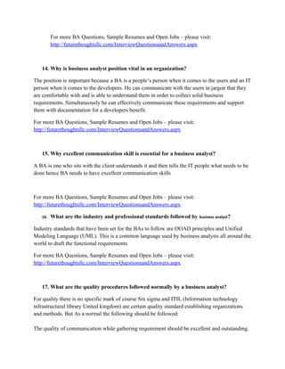 For more BA Questions, Sample Resumes and Open Jobs – please visit:
http://www.allarticlesworld.com/category/certifications/babok-business-analyst-body-ofknowledge/
11. What is the educational qualification required for a business analyst?
There is no specific qualification for a business analyst. Well, if you are a management graduate
it is an added advantage since you have they have better communication skills. One important
thing a BA needs to have is domain knowledge or business knowledge. Unless he/she
understands the client's business process thoroughly they cannot draft the requirements properly.
For more BA Questions, Sample Resumes and Open Jobs – please visit:
http://www.allarticlesworld.com/category/certifications/babok-business-analyst-body-ofknowledge/
12. Mention the components of UML?
UML uses many concepts from many sources. 1. For Structure: Actor, Attribute, Class,
Component, Interface, Object, Package. 2. For Behavior: Activity, Event, Message, Method,
Operation, State, use case. 3. For Relationships: Aggregation, Association, Composition,
Depends, Generalization (or Inheritance). 4. Other Concepts: Stereotype. It qualifies the symbol
it is attached to.

To download Full Version of all the questions with all answers – Click
http://www.scribd.com/doc/39410526/Business-Analyst-InterviewQuestions-with-Answers

For more BA Questions, Sample Resumes and Open Jobs – please visit:
http://www.allarticlesworld.com/category/certifications/babok-business-analyst-bodyof-knowledge/
13. Mention some of the important points a business analyst must take care while
preparing business plan?
While Creating Business Document, Make sure you start from small problems. Don’t jump to
big problems right way. Keep the Business sponsors and IT folks in the loop. Make sure your
document clearly state Exceptions, Assumptions and Limitations. Sometime you need to keep in
mind the legal issues. Business document should be well written for usability and for future
projects.

 