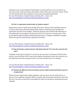 For more BA Questions, Sample Resumes and Open Jobs – please visit:
http://www.allarticlesworld.com/category/certifications/babok-business-analyst-bodyof-knowledge/
14. Why is business analyst position vital in an organization?
The position is important because a BA is a people’s person when it comes to the users and an IT
person when it comes to the developers. He can communicate with the users in jargon that they
are comfortable with and is able to understand them in order to collect solid business
requirements. Simultaneously he can effectively communicate these requirements and support
them with documentation for a developers benefit.
For more BA Questions, Sample Resumes and Open Jobs – please visit:
http://www.allarticlesworld.com/category/certifications/babok-business-analyst-body-ofknowledge/
15. Why excellent communication skill is essential for a business analyst?
A BA is one who sits with the client understands it and then tells the IT people what needs to be
done hence BA needs to have excellent communication skills

To download Full Version of all the questions with all answers – Click
http://www.scribd.com/doc/39410526/Business-Analyst-InterviewQuestions-with-Answers

For more BA Questions, Sample Resumes and Open Jobs – please visit:
http://www.allarticlesworld.com/category/certifications/babok-business-analyst-body-ofknowledge/
16. What are the industry and professional standards followed by business analyst?
Industry standards that have been set for the BAs to follow are OOAD principles and Unified
Modeling Language (UML). This is a common language used by business analysts all around the
world to draft the functional requirements.
For more BA Questions, Sample Resumes and Open Jobs – please visit:
http://www.allarticlesworld.com/category/certifications/babok-business-analyst-body-ofknowledge/
17. What are the quality procedures followed normally by a business analyst?
For quality there is no specific mark of course Six sigma and ITIL (Information technology
infrastructural library United kingdom) are certain quality standard establishing organizations
and methods. But As a normal the following should be followed:

 