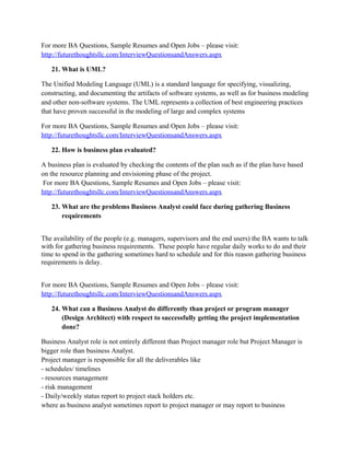 The quality of communication while gathering requirement should be excellent and outstanding.
Sometimes users are just looking for functionality in system and they are not even able to say
that what exactly will be their dream functionality which will be most convenient to them. In that
case BA should explore them and figure out the exactly demanded requirements.
For more BA Questions, Sample Resumes and Open Jobs – please visit:
http://www.allarticlesworld.com/category/certifications/babok-business-analyst-body-ofknowledge/

To download Full Version of all the questions with all answers – Click
http://www.scribd.com/doc/39410526/Business-Analyst-InterviewQuestions-with-Answers

18. How is requirement analysis done by business analyst?
Requirement session is usually done through JAD session. Business Folks and Major sponsors
are always there along with some technical folks. Business analyst then goes through each
requirement and asks for the feedback. If Business Sponsors and Technical Folks think that all
the requirements are according to the business and won’t be a barrier to existing system. They
get the official signoff on Business Requirement document. IT manager and Business manager
both do the sign off on that business requirement document.

For more BA Questions, Sample Resumes and Open Jobs – please visit:
http://www.allarticlesworld.com/category/certifications/babok-business-analyst-body-ofknowledge/
19. Does the business analyst interact with clients directly? If so state the reason for the
same?
It depends on the project to project it is not always the same that we do interact with the clients
directly, some time there will be a team whom might be interacting with the client and gives you
the requirement and if have questions either we do talk with that team or our manager.

For more BA Questions, Sample Resumes and Open Jobs – please visit:
http://www.allarticlesworld.com/category/certifications/babok-business-analyst-body-ofknowledge/

 