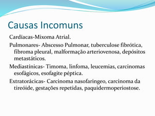 Causas Incomuns
Cardíacas-Mixoma Atrial.
Pulmonares- Abscesso Pulmonar, tuberculose fibrótica,
fibroma pleural, malformação arteriovenosa, depósitos
metastáticos.
Mediastínicas- Timoma, linfoma, leucemias, carcinomas
esofágicos, esofagite péptica.
Extratorácicas- Carcinoma nasofaringeo, carcinoma da
tireóide, gestações repetidas, paquidermoperiostose.