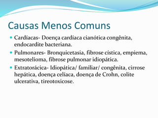 Causas Menos Comuns
Cardíacas- Doença cardíaca cianótica congênita,
endocardite bacteriana.
Pulmonares- Bronquicetasia, fibrose cística, empiema,
mesotelioma, fibrose pulmonar idiopática.
Extratorácica- Idiopática/ familiar/ congênita, cirrose
hepática, doença celíaca, doença de Crohn, colite
ulcerativa, tireotoxicose.