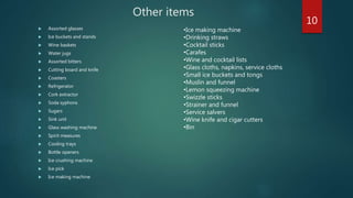 Other items
 Assorted glasses
 Ice buckets and stands
 Wine baskets
 Water jugs
 Assorted bitters
 Cutting board and knife
 Coasters
 Refrigerator
 Cork extractor
 Soda syphons
 Sugars
 Sink unit
 Glass washing machine
 Spirit measures
 Cooling trays
 Bottle openers
 Ice crushing machine
 Ice pick
 Ice making machine
•Ice making machine
•Drinking straws
•Cocktail sticks
•Carafes
•Wine and cocktail lists
•Glass cloths, napkins, service cloths
•Small ice buckets and tongs
•Muslin and funnel
•Lemon squeezing machine
•Swizzle sticks
•Strainer and funnel
•Service salvers
•Wine knife and cigar cutters
•Bin
10
 