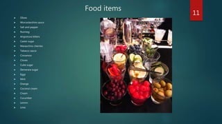 Food items
 Olives
 Worcestershire sauce
 Salt and pepper
 Nutmeg
 Angostura bitters
 Caster sugar
 Maraschino cherries
 Tabasco sauce
 Cinnamon
 Cloves
 Cube sugar
 Demerara sugar
 Eggs
 Mint
 Orange
 Coconut cream
 Cream
 Cucumber
 Lemon
 Lime
11
 