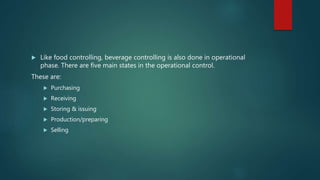  Like food controlling, beverage controlling is also done in operational
phase. There are five main states in the operational control.
These are:
 Purchasing
 Receiving
 Storing & issuing
 Production/preparing
 Selling
 