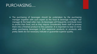 PURCHASING….
 The purchasing of beverages should be undertaken by the purchasing
manager together with such expert as the food & beverage manager, bar
manager & the head cellar man. As beverages will frequently contribute more
to profits than food, and as they require considerably fewer staff to process
them into a finished product to the customer. It is important to bear in mind,
when purchasing beverages is that expensive products or products with
pretty labels do not necessary indicate or guarantee superior quality.
 