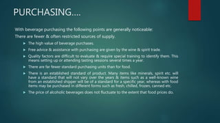 PURCHASING….
With beverage purchasing the following points are generally noticeable:
There are fewer & often restricted sources of supply.
 The high value of beverage purchases.
 Free advice & assistance with purchasing are given by the wine & spirit trade.
 Quality factors are difficult to evaluate & require special training to identify them. This
means setting up or attending tasting sessions several times a year.
 There are far fewer standard purchasing units than for food.
 There is an established standard of product. Many items like minerals, spirit etc. will
have a standard that will not vary over the years & items such as a well-known wine
from an established shipper will be of a standard for a specific year, whereas with food
items may be purchased in different forms such as fresh, chilled, frozen, canned etc.
 The price of alcoholic beverages does not fluctuate to the extent that food prices do.
 