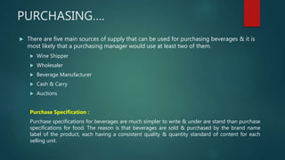 PURCHASING….
 There are five main sources of supply that can be used for purchasing beverages & it is
most likely that a purchasing manager would use at least two of them.
 Wine Shipper
 Wholesaler
 Beverage Manufacturer
 Cash & Carry
 Auctions
Purchase Specification :
Purchase specifications for beverages are much simpler to write & under are stand than purchase
specifications for food. The reason is that beverages are sold & purchased by the brand name
label of the product, each having a consistent quality & quantity standard of content for each
selling unit.
 