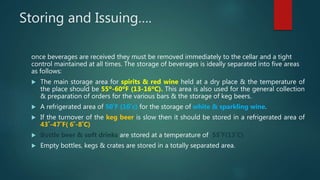Storing and Issuing….
once beverages are received they must be removed immediately to the cellar and a tight
control maintained at all times. The storage of beverages is ideally separated into five areas
as follows:
 The main storage area for spirits & red wine held at a dry place & the temperature of
the place should be 55º-60ºF (13-16ºC). This area is also used for the general collection
& preparation of orders for the various bars & the storage of keg beers.
 A refrigerated area of 50˚F (10˚c) for the storage of white & sparkling wine.
 If the turnover of the keg beer is slow then it should be stored in a refrigerated area of
43˚-47˚F( 6˚-8˚C)
 Bottle beer & soft drinks are stored at a temperature of 55˚F(13˚C)
 Empty bottles, kegs & crates are stored in a totally separated area.
 