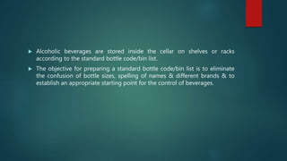  Alcoholic beverages are stored inside the cellar on shelves or racks
according to the standard bottle code/bin list.
 The objective for preparing a standard bottle code/bin list is to eliminate
the confusion of bottle sizes, spelling of names & different brands & to
establish an appropriate starting point for the control of beverages.
 