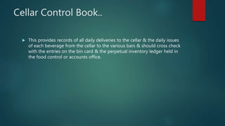 Cellar Control Book..
 This provides records of all daily deliveries to the cellar & the daily issues
of each beverage from the cellar to the various bars & should cross check
with the entries on the bin card & the perpetual inventory ledger held in
the food control or accounts office.
 