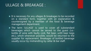 ULLAGE & BREAKAGE :
 It is necessary for any ullages & breakages to be recorded
on a standard form, together with an explanation &
countersigned by a member of the food & beverage
management department.
 The term ‘ULLAGE’ is used to cover all substandard
beverages which cannot be served to the guest (i.e.-
bottle of wine with faulty cork, flat beer, unfit beer kegs
etc.), which whenever possible, would be returned to the
supplier for replacement. Breakages of bottled beverage
usually occur by mishandling by cellar & bar staff.
 