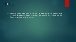 BAR….
 Bartender works like host of the bar. A good bartender should have
thorough knowledge about beverages, he should be friendly and he
should have good sense of humor.
 