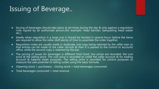 Issuing of Beverage..
 Issuing of beverages should take place at set times during the day & only against a requisition
note signed by an authorized person.(for example. Head barman, banqueting head waiter
etc.).
 Ideally when requisition is a large one it should be handed in several hours before the items
are required to allow the cellar staff plenty of time to assemble the order together.
 Requisition notes are usually made in duplicate, one copy being retained by the cellar man so
that entries can be made to the cellar records & then it is passed to the control or accounts
office, while the second copy is retained by the bar.
 The pricing of issues for beverages is different from food, two prices are recorded, the cost
price & the selling price. The cost price is recorded to credit the cellar account & for trading
account & balance sheet purposes. The selling price is recorded for control purposes to
measure the sale potential of selling outlet using the basic formula:
 (Opening stock + purchases) - closing stock = total beverages consumed.
 Total beverages consumed = total revenue
 