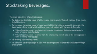 Stocktaking Beverages..
The main objectives of stocktaking are:
 To determine the total value of all beverage held in stock. This will indicate if too much
is held in stock.
 To compare the actual value of beverages held in the cellar at a specific time with the
book value of the stock which will have been calculated with the simple formula:
 Value of opening stock + purchases during period – requisition during the same period =
value of closing stock For Cellar
 Value of opening stock + received from the cellar during period - cost of the beverage sold =
value of closing stock For Bar
 To identify slow moving items.
 To compare beverage usage at cost with beverage sales in order to calculate beverage
gross profit.
 