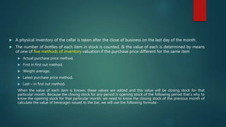  A physical inventory of the cellar is taken after the close of business on the last day of the month.
 The number of bottles of each item in stock is counted, & the value of each is determined by means
of one of five methods of inventory valuation if the purchase price different for the same item
 Actual purchase price method,
 First in first out method,
 Weight average,
 Latest purchase price method,
 Last – in first out method.
When the value of each item is known, these values are added and this value will be closing stock for that
particular month. Because the closing stock for any period is opening stock of the following period that’s why to
know the opening stock for that particular month, we need to know the closing stock of the previous month of
calculate the value of beverages issued to the bar, we will use the following formula:-
 