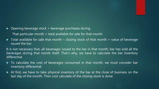  Opening beverage stock + beverage purchases during
That particular month = total available for sale for that month.
 Total available for sale that month – closing stock of that month = value of beverage
issued the bar.
It is not necessary that, all beverages issued to the bar in that month, bar has sold all the
beverages during that month itself. That’s why, we have to calculate the bar inventory
differential.
 To calculate the cost of beverages consumed in that month, we must consider bar
inventory differential.
 At first, we have to take physical inventory of the bar at the close of business on the
last day of the month. Then cost calculate of the closing stock is done.
 