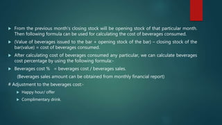  From the previous month’s closing stock will be opening stock of that particular month.
Then following formula can be used for calculating the cost of beverages consumed.
 (Value of beverages issued to the bar + opening stock of the bar) – closing stock of the
bar(value) = cost of beverages consumed.
 After calculating cost of beverages consumed any particular, we can calculate beverages
cost percentage by using the following formula:-
 Beverages cost % = beverages cost / beverages sales.
(Beverages sales amount can be obtained from monthly financial report)
# Adjustment to the beverages cost:-
 Happy hour/ offer
 Complimentary drink.
 