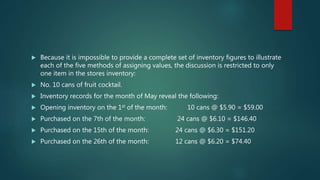  Because it is impossible to provide a complete set of inventory figures to illustrate
each of the five methods of assigning values, the discussion is restricted to only
one item in the stores inventory:
 No. 10 cans of fruit cocktail.
 Inventory records for the month of May reveal the following:
 Opening inventory on the 1st of the month: 10 cans @ $5.90 = $59.00
 Purchased on the 7th of the month: 24 cans @ $6.10 = $146.40
 Purchased on the 15th of the month: 24 cans @ $6.30 = $151.20
 Purchased on the 26th of the month: 12 cans @ $6.20 = $74.40
 