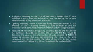  A physical inventory on the 31st of the month showed that 20 cans
remained in stock. From this information, one can deduce that 50 cans
were consumed during the month, as follows:
 Opening Inventory 10 cans + Purchases during the month 60 cans = Total
available 70 cans -- Closing inventory 20 cans (number of units still
available) = Units consumed 50 cans (number of units no longer available)
 Because both the value of the opening inventory ($59.00) and the value of
the purchases ($372.00) are known, one can add the two values to
determine the value of the total number of units available—$ 431.00. It
should be obvious that one can determine the value of the units
consumed only by determining the value of the units in the closing
inventory and then subtracting it from the value of the total available.
 