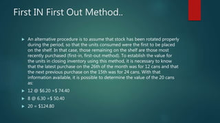 First IN First Out Method..
 An alternative procedure is to assume that stock has been rotated properly
during the period, so that the units consumed were the first to be placed
on the shelf. In that case, those remaining on the shelf are those most
recently purchased (first-in, first-out method). To establish the value for
the units in closing inventory using this method, it is necessary to know
that the latest purchase on the 26th of the month was for 12 cans and that
the next previous purchase on the 15th was for 24 cans. With that
information available, it is possible to determine the value of the 20 cans
as:
 12 @ $6.20 =$ 74.40
 8 @ 6.30 =$ 50.40
 20 = $124.80
 