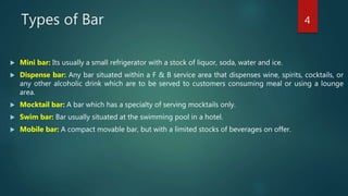 Types of Bar
 Mini bar: Its usually a small refrigerator with a stock of liquor, soda, water and ice.
 Dispense bar: Any bar situated within a F & B service area that dispenses wine, spirits, cocktails, or
any other alcoholic drink which are to be served to customers consuming meal or using a lounge
area.
 Mocktail bar: A bar which has a specialty of serving mocktails only.
 Swim bar: Bar usually situated at the swimming pool in a hotel.
 Mobile bar: A compact movable bar, but with a limited stocks of beverages on offer.
4
 