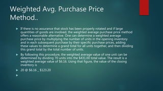 Weighted Avg. Purchase Price
Method..
 If there is no assurance that stock has been properly rotated and if large
quantities of goods are involved, the weighted average purchase price method
offers a reasonable alternative. One can determine a weighted average
purchase price by multiplying the number of units in the opening inventory
and in each subsequent purchase by their specific purchase prices, adding
these values to determine a grand total for all units together, and then dividing
this grand total by the total number of units.
 By following this procedure, the weighted average value of one unit can be
determined by dividing 70 units into the $431.00 total value. The result is a
weighted average value of $6.16. Using that figure, the value of the closing
inventory is
 20 @ $6.16 _ $123.20

 