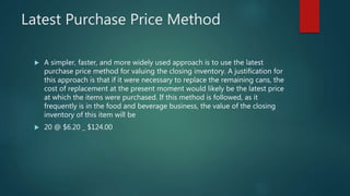 Latest Purchase Price Method
 A simpler, faster, and more widely used approach is to use the latest
purchase price method for valuing the closing inventory. A justification for
this approach is that if it were necessary to replace the remaining cans, the
cost of replacement at the present moment would likely be the latest price
at which the items were purchased. If this method is followed, as it
frequently is in the food and beverage business, the value of the closing
inventory of this item will be
 20 @ $6.20 _ $124.00
 