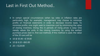 Last in First Out Method..
 In certain special circumstances (when tax rates or inflation rates are
particularly high, for example), management may choose to minimize
profits on financial statements in order to decrease income taxes. To
minimize profits, one might seek to maximize cost by minimizing the value
of closing inventory. Doing this in periods of rising prices is easy: One
merely values the units in the closing inventory by using the earliest
purchase prices (last-in, first-out method). If this method is used, the value
of the 20 cans will be
 10 @ $5.90 =$ 59.00
 10 @ 6.10 =$61.00
 20 = $120.00
 