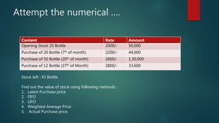Attempt the numerical ….
Content Rate Amount
Opening Stock 25 Bottle 2000/- 50,000
Purchase of 20 Bottle (7th of month) 2200/- 44,000
Purchase of 50 Bottle (20th of month) 2600/- 1,30,000
Purchase of 12 Bottle (27th of Month) 2800/- 33,600
Stock left : 43 Bottle.
Find out the value of stock using following methods :
1. Latest Purchase price
2. FIFO
3. LIFO
4. Weighted Average Price
5. Actual Purchase price.
 