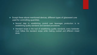 Except these above mentioned devices, different types of glassware’s are
used for controlling quantities.
 Second step in establishing control over beverages production is to
establishing quality standards and standard procedures.
 Standard recipe is the tool of establishing quality standards, every bartender
must follow the standard recipe while making cocktail and different mixed
drink.
 