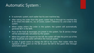 Automatic System :
 In automatic system, each waiter has his own machine key.
 After taking the order from the guest, waiter logs in through his machine key
& he enters the table no., no. of covers, waiter’s reference no. and order in the
system.
 When waiter enters the order in the system, the system will automatically
generate BOT in the BAR.
 Price of the food & beverages are preset in the system. Tax & service charge
will be automatically calculated by the system.
 When the guest will request for the bill, the waiter will take the print out of the
bill in duplicate and waiter will follow the manual system.
 In case, if guest wants to charge the bill to his room, then waiter takes the
signature of the guest on the bill & post the bill to the guest folio through
automated system.
 