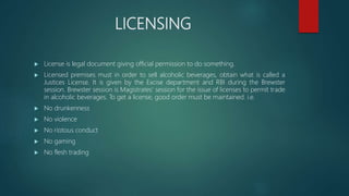 LICENSING
 License is legal document giving official permission to do something.
 Licensed premises must in order to sell alcoholic beverages, obtain what is called a
Justices License. It is given by the Excise department and RBI during the Brewster
session. Brewster session is Magistrates’ session for the issue of licenses to permit trade
in alcoholic beverages. To get a license, good order must be maintained. i.e.
 No drunkenness
 No violence
 No riotous conduct
 No gaming
 No flesh trading
 
