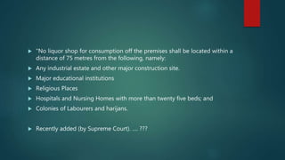  "No liquor shop for consumption off the premises shall be located within a
distance of 75 metres from the following, namely:
 Any industrial estate and other major construction site.
 Major educational institutions
 Religious Places
 Hospitals and Nursing Homes with more than twenty five beds; and
 Colonies of Labourers and harijans.
 Recently added (by Supreme Court). …. ???
 