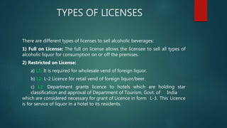 TYPES OF LICENSES
There are different types of licenses to sell alcoholic beverages:
1) Full on License: The full on license allows the licensee to sell all types of
alcoholic liquor for consumption on or off the premises.
2) Restricted on License:
a) L1: It is required for wholesale vend of foreign liquor.
b) L2: L-2 Licence for retail vend of foreign liquor/beer.
c) L3: Department grants licence to hotels which are holding star
classification and approval of Department of Tourism, Govt. of India
which are considered necessary for grant of Licence in form L-3. This Licence
is for service of liquor in a hotel to its residents.
 