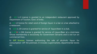 d) L4: L-4 Licence is granted to an independent restaurant approved by
Department of Tourism, Govt. of India.
e) L5: L5 license for retail vend of foreign liquor in a bar or a bar attached to
a restaurant.
f) L19: L-19 Licence is granted for service of liquor/beer in a club.
g) L-19A: L-19A license is granted for service of Liquor/Beer at a club/mess
whose membership is exclusively for Government Servants and is not run on
commercial lines.
h) Off license: licenses authorizing the sale of alcoholic liquor for
consumption ‘off’ the premises. It includes supermarkets, departmental stores
etc.
 